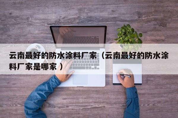 云南最好的防水涂料厂家（云南最好的防水涂料厂家是哪家 ）