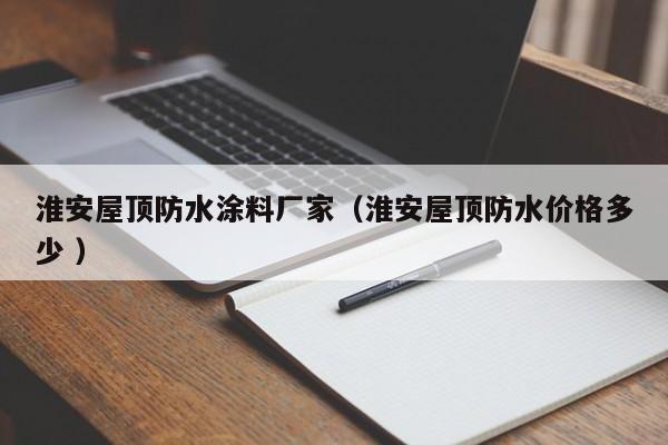 淮安屋顶防水涂料厂家（淮安屋顶防水价格多少 ）