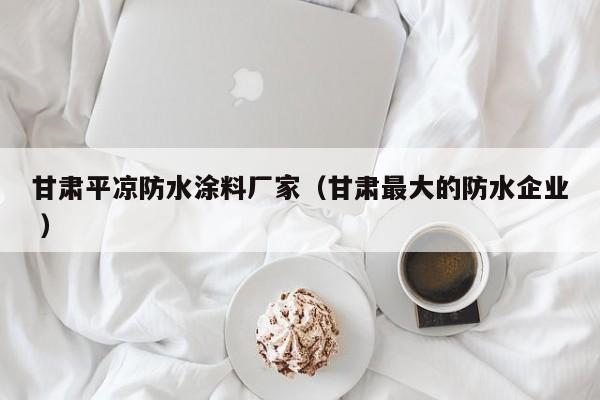 甘肃平凉防水涂料厂家（甘肃最大的防水企业 ）