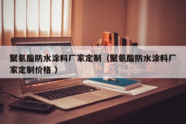 聚氨酯防水涂料厂家定制（聚氨酯防水涂料厂家定制价格 ）
