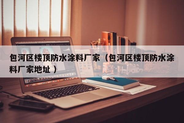 包河区楼顶防水涂料厂家（包河区楼顶防水涂料厂家地址 ）