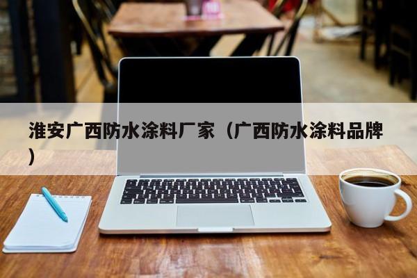 淮安广西防水涂料厂家（广西防水涂料品牌 ）