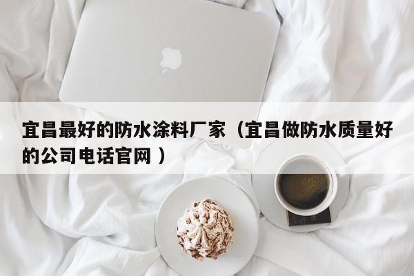 宜昌最好的防水涂料厂家（宜昌做防水质量好的公司电话官网 ）