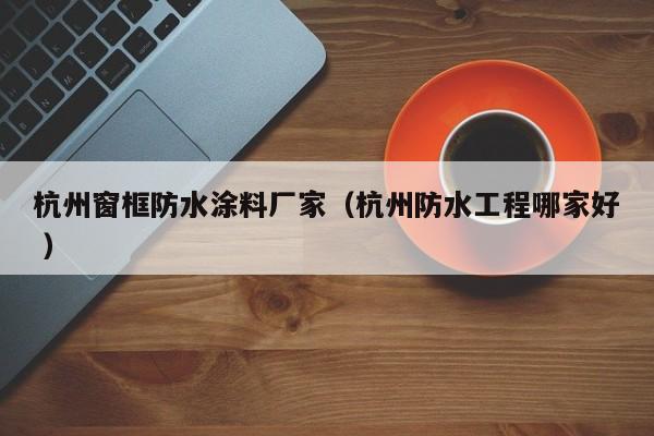 杭州窗框防水涂料厂家（杭州防水工程哪家好 ）
