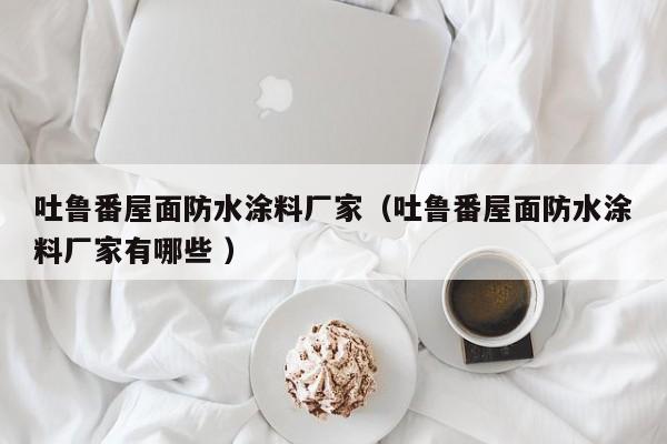 吐鲁番屋面防水涂料厂家（吐鲁番屋面防水涂料厂家有哪些 ）