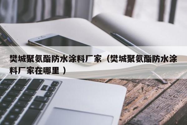 樊城聚氨酯防水涂料厂家（樊城聚氨酯防水涂料厂家在哪里 ）