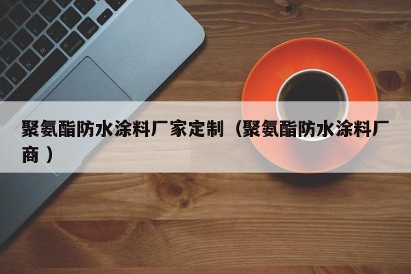 聚氨酯防水涂料厂家定制（聚氨酯防水涂料厂商 ）